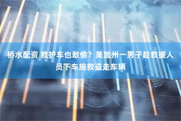 桥水配资 救护车也敢偷？美加州一男子趁救援人员下车施救盗走车辆