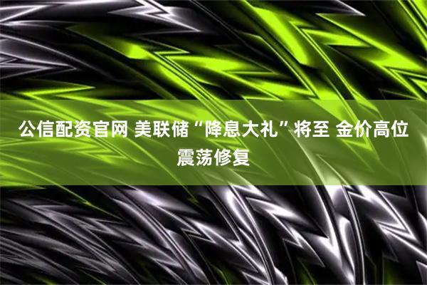公信配资官网 美联储“降息大礼”将至 金价高位震荡修复