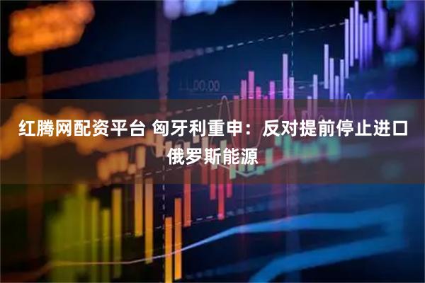 红腾网配资平台 匈牙利重申：反对提前停止进口俄罗斯能源