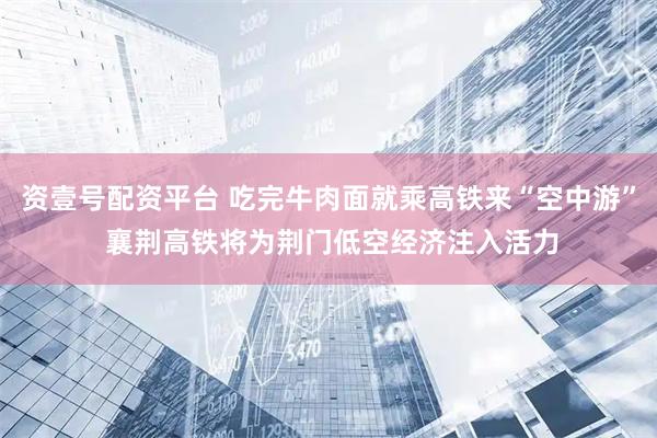 资壹号配资平台 吃完牛肉面就乘高铁来“空中游” 襄荆高铁将为荆门低空经济注入活力