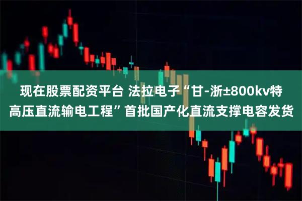 现在股票配资平台 法拉电子“甘-浙±800kv特高压直流输电工程”首批国产化直流支撑电容发货