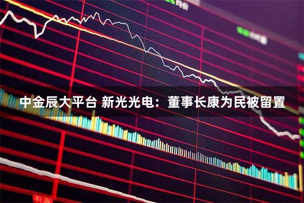 中金辰大平台 新光光电：董事长康为民被留置