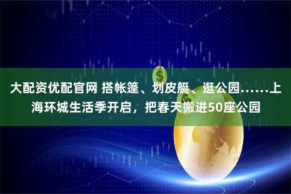 大配资优配官网 搭帐篷、划皮艇、逛公园……上海环城生活季开启，把春天搬进50座公园