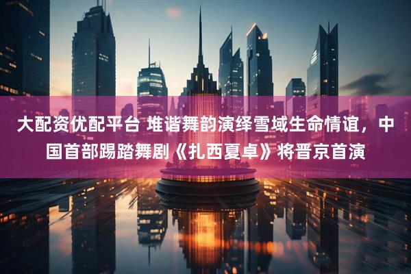 大配资优配平台 堆谐舞韵演绎雪域生命情谊，中国首部踢踏舞剧《扎西夏卓》将晋京首演