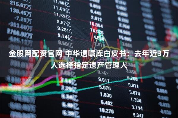 金股网配资官网 中华遗嘱库白皮书：去年近3万人选择指定遗产管理人