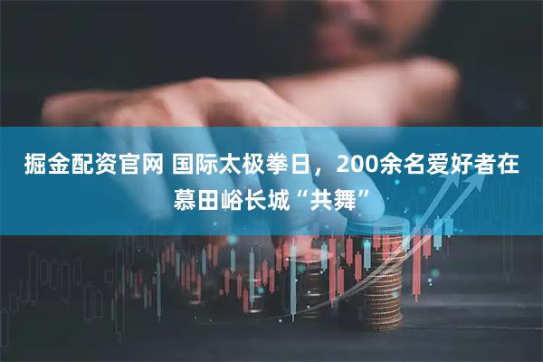 掘金配资官网 国际太极拳日，200余名爱好者在慕田峪长城“共舞”