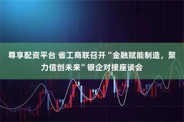 尊享配资平台 省工商联召开“金融赋能制造，聚力信创未来”银企对接座谈会