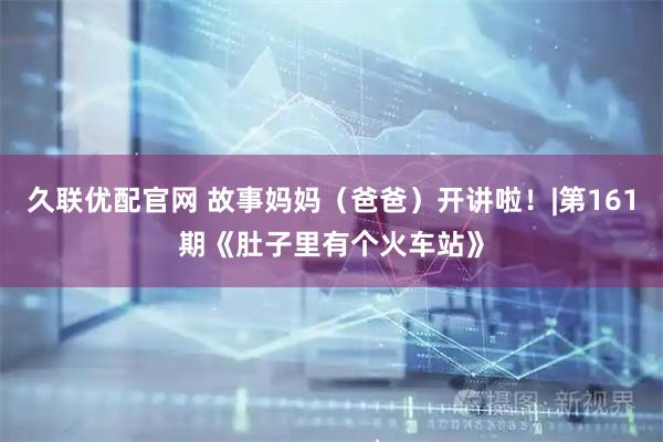 久联优配官网 故事妈妈（爸爸）开讲啦！|第161期《肚子里有个火车站》