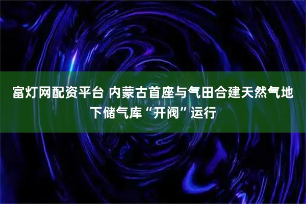 富灯网配资平台 内蒙古首座与气田合建天然气地下储气库“开阀”运行