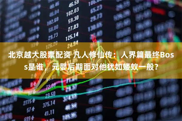 北京越大股票配资 凡人修仙传：人界篇最终Boss是谁，元婴后期面对他犹如蝼蚁一般？