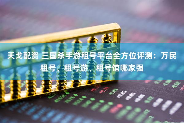天戈配资 三国杀手游租号平台全方位评测：万民租号、租号游、租号馆哪家强