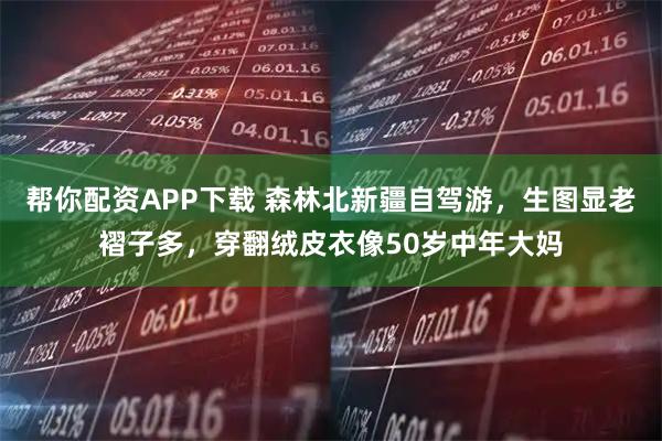 帮你配资APP下载 森林北新疆自驾游，生图显老褶子多，穿翻绒皮衣像50岁中年大妈