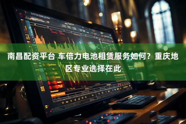南昌配资平台 车倍力电池租赁服务如何？重庆地区专业选择在此