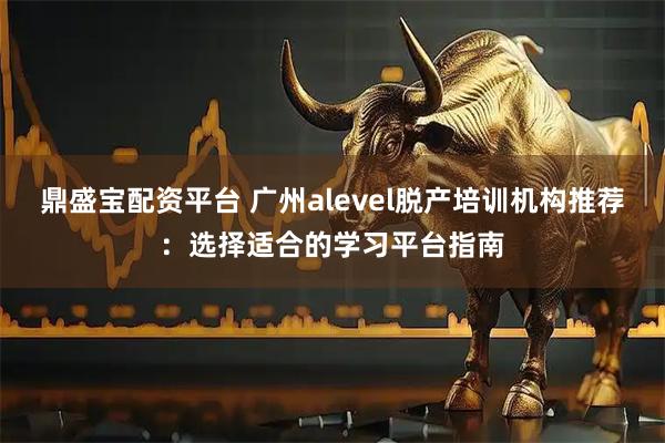 鼎盛宝配资平台 广州alevel脱产培训机构推荐：选择适合的学习平台指南