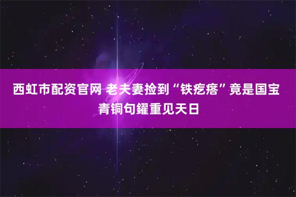 西虹市配资官网 老夫妻捡到“铁疙瘩”竟是国宝 青铜句鑃重见天日