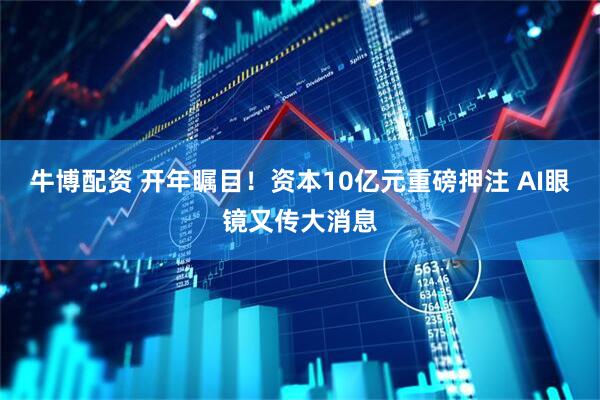 牛博配资 开年瞩目！资本10亿元重磅押注 AI眼镜又传大消息