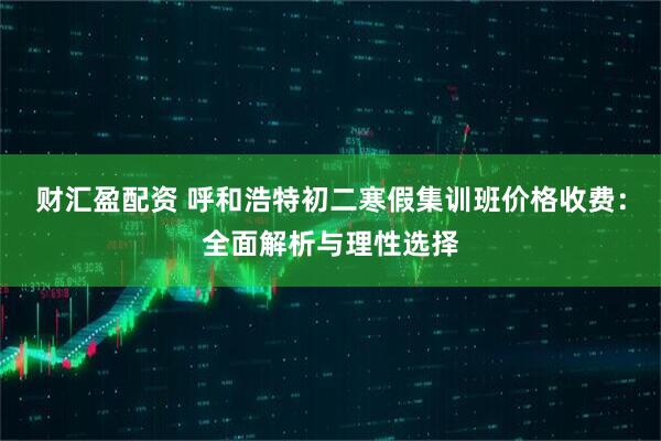 财汇盈配资 呼和浩特初二寒假集训班价格收费：全面解析与理性选择