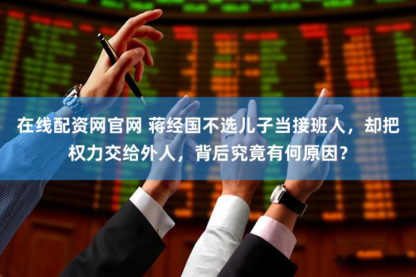在线配资网官网 蒋经国不选儿子当接班人，却把权力交给外人，背后究竟有何原因？