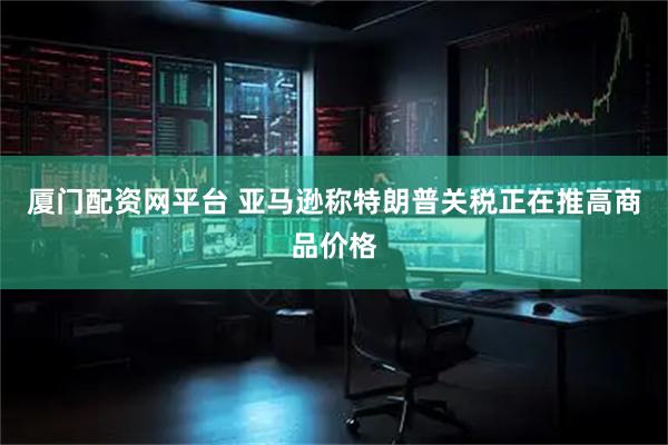厦门配资网平台 亚马逊称特朗普关税正在推高商品价格