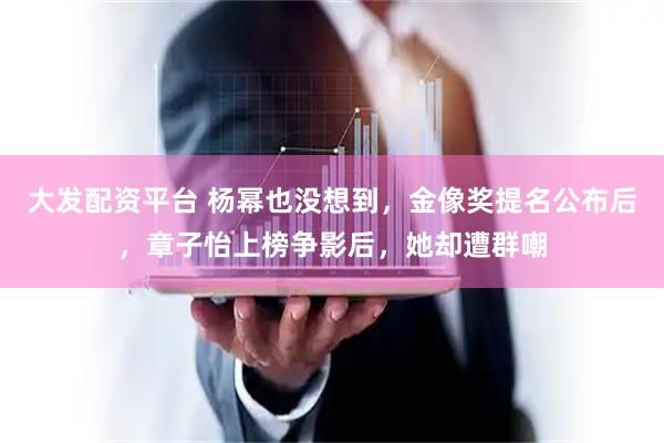 大发配资平台 杨幂也没想到，金像奖提名公布后，章子怡上榜争影后，她却遭群嘲