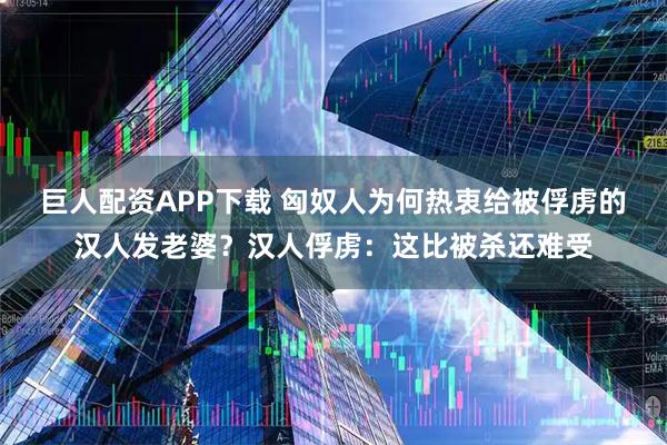 巨人配资APP下载 匈奴人为何热衷给被俘虏的汉人发老婆？汉人俘虏：这比被杀还难受